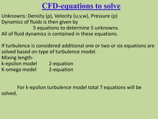Unknowns: Density (ρ), Velocity (u,v,w), Pressure (p)
Dynamics of fluids is then given by
5 equations to determine 5 unknowns.
All of fluid dynamics is contained in these equations.
If turbulence is considered additional one or two or six equations are
solved based on type of turbulence model.
Mixing length-
k-epsilon model 2-equation
K-omega model 2-equation
For k-epsilon turbulence model total 7 equations will be
solved.
CFD-equations to solve
 