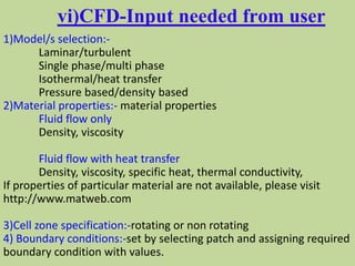 vi)CFD-Input needed from user
1)Model/s selection:-
Laminar/turbulent
Single phase/multi phase
Isothermal/heat transfer
Pressure based/density based
2)Material properties:- material properties
Fluid flow only
Density, viscosity
Fluid flow with heat transfer
Density, viscosity, specific heat, thermal conductivity,
If properties of particular material are not available, please visit
http://www.matweb.com
3)Cell zone specification:-rotating or non rotating
4) Boundary conditions:-set by selecting patch and assigning required
boundary condition with values.
 