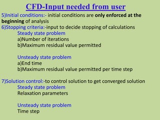 CFD-Input needed from user
5)Initial conditions:- initial conditions are only enforced at the
beginning of analysis
6)Stopping criteria:-input to decide stopping of calculations
Steady state problem
a)Number of iterations
b)Maximum residual value permitted
Unsteady state problem
a)End time
b)Maximum residual value permitted per time step
7)Solution control:-to control solution to get converged solution
Steady state problem
Relaxation parameters
Unsteady state problem
Time step
 