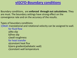 vii)CFD-Boundary conditions
Boundary conditions, are enforced through out calculations. They
are must. The boundary settings have strong effect on the
convergence rate and on the accuracy of the results.
Types of boundary conditions
1)Wall:-translational and rotational velocity can be assigned to wall.
for fluid flow
a)No slip
b)free slip
c)wall roughness
for heat transfer
a)constant heat flux
b)zero gradient(adiabatic wall)
c)constant wall temperature
 