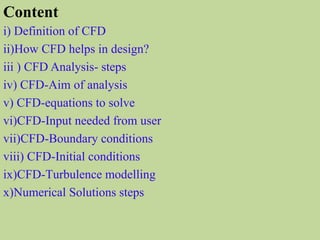 i) Definition of CFD
ii)How CFD helps in design?
iii ) CFD Analysis- steps
iv) CFD-Aim of analysis
v) CFD-equations to solve
vi)CFD-Input needed from user
vii)CFD-Boundary conditions
viii) CFD-Initial conditions
ix)CFD-Turbulence modelling
x)Numerical Solutions steps
Content
 
