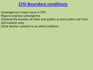CFD-Boundary conditions
Convergence is major issue in CFD.
Ways to improve convergence
1)Extend the location of inlets and outlets so that outlet is far from
recirculation area.
2)Use laminar solution to as initial condition.
 