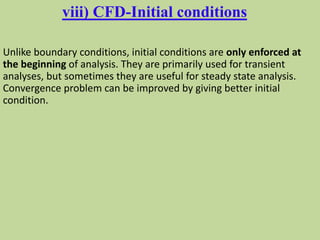 viii) CFD-Initial conditions
Unlike boundary conditions, initial conditions are only enforced at
the beginning of analysis. They are primarily used for transient
analyses, but sometimes they are useful for steady state analysis.
Convergence problem can be improved by giving better initial
condition.
 
