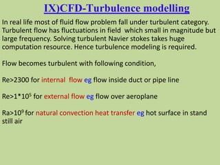 IX)CFD-Turbulence modelling
In real life most of fluid flow problem fall under turbulent category.
Turbulent flow has fluctuations in field which small in magnitude but
large frequency. Solving turbulent Navier stokes takes huge
computation resource. Hence turbulence modeling is required.
Flow becomes turbulent with following condition,
Re>2300 for internal flow eg flow inside duct or pipe line
Re>1*105 for external flow eg flow over aeroplane
Ra>109 for natural convection heat transfer eg hot surface in stand
still air
 