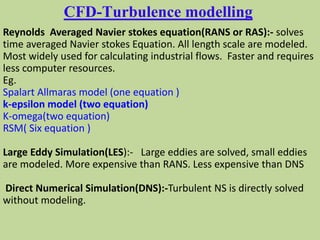 CFD-Turbulence modelling
Reynolds Averaged Navier stokes equation(RANS or RAS):- solves
time averaged Navier stokes Equation. All length scale are modeled.
Most widely used for calculating industrial flows. Faster and requires
less computer resources.
Eg.
Spalart Allmaras model (one equation )
k-epsilon model (two equation)
K-omega(two equation)
RSM( Six equation )
Large Eddy Simulation(LES):- Large eddies are solved, small eddies
are modeled. More expensive than RANS. Less expensive than DNS
Direct Numerical Simulation(DNS):-Turbulent NS is directly solved
without modeling.
 