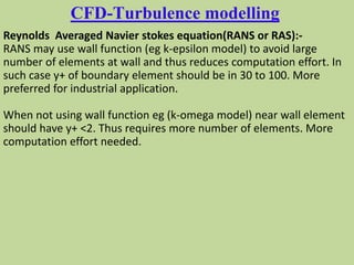 CFD-Turbulence modelling
Reynolds Averaged Navier stokes equation(RANS or RAS):-
RANS may use wall function (eg k-epsilon model) to avoid large
number of elements at wall and thus reduces computation effort. In
such case y+ of boundary element should be in 30 to 100. More
preferred for industrial application.
When not using wall function eg (k-omega model) near wall element
should have y+ <2. Thus requires more number of elements. More
computation effort needed.
 