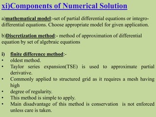 xi)Components of Numerical Solution
a)mathematical model:-set of partial differential equations or integro-
differential equations. Choose appropriate model for given application.
b)Discretization method:- method of approximation of differential
equation by set of algebraic equations
i) finite difference method:-
• oldest method.
• Taylor series expansion(TSE) is used to approximate partial
derivative.
• Commonly applied to structured grid as it requires a mesh having
high
• degree of regularity.
• This method is simple to apply.
• Main disadvantage of this method is conservation is not enforced
unless care is taken.
 