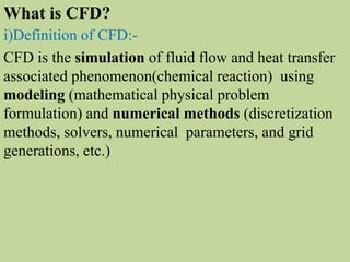 i)Definition of CFD:-
CFD is the simulation of fluid flow and heat transfer
associated phenomenon(chemical reaction) using
modeling (mathematical physical problem
formulation) and numerical methods (discretization
methods, solvers, numerical parameters, and grid
generations, etc.)
What is CFD?
 
