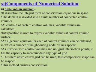 xi)Components of Numerical Solution
ii) finite volume method:-
•It discretize the integral form of conservation equations in space.
•The domain is divided into a finite number of connected control
volumes.
•At centroid of each of control volumes, variable values are
calculated.
•Interpolation is used to express variable values at control volume
surface.
•An algebraic equation for each of control volumes can be obtained,
in which a number of neighbouring nodal values appear.
•As it works with control volumes and not grid intersection points, it
has the capacity to accommodate any type of grid.
• Thus here unstructured grid can be used, thus complicated shape can
be mapped.
•This method ensures conservation.
 