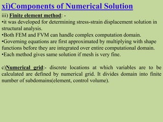 xi)Components of Numerical Solution
iii) Finite element method: -
•it was developed for determining stress-strain displacement solution in
structural analysis.
•Both FEM and FVM can handle complex computation domain.
•Governing equations are first approximated by multiplying with shape
functions before they are integrated over entire computational domain.
•Each method gives same solution if mesh is very fine.
c)Numerical grid:- discrete locations at which variables are to be
calculated are defined by numerical grid. It divides domain into finite
number of subdomains(element, control volume).
 