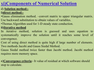 xi)Components of Numerical Solution
d) Solution method:-
i)direct method:-
•Gauss elimination method. –convert matrix to upper triangular matrix.
Use backward substitution to obtain values of variables.
•Thomas Algorithm used for 1-D steady state conduction.
ii)Iterative method
In iterative method, solution is guessed and uses equation to
systematically improve the solution until it reaches some level of
convergence.
Cost of using direct method is quite high if large number of elements.
Two methods Jacobi and Gauss Siedal Method.
Gauss Siedal method twice faster than Jacobi method. Jacobi method
requires more memory space.
e)Convergence criteria:- It value of residual at which software should
stop to calculate.
 