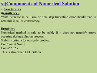xi)Components of Numerical Solution
e) Few terms:-
i)consitency:-
•With decrease in cell size or time step truncation error should tend to
zero this is called consistency.
ii)stability
Numerical method is said to be stable if it does not magnify errors
occuring during solution process.
Stability criteria for unsteady problem
Co Courant No< 1
Co= u*Δt/Δx
This is also called CFL criteria.
 