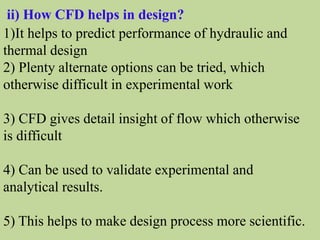 ii) How CFD helps in design?
1)It helps to predict performance of hydraulic and
thermal design
2) Plenty alternate options can be tried, which
otherwise difficult in experimental work
3) CFD gives detail insight of flow which otherwise
is difficult
4) Can be used to validate experimental and
analytical results.
5) This helps to make design process more scientific.
 