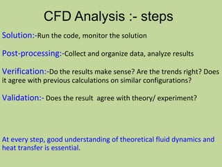 Solution:-Run the code, monitor the solution
Post-processing:-Collect and organize data, analyze results
Verification:-Do the results make sense? Are the trends right? Does
it agree with previous calculations on similar configurations?
Validation:- Does the result agree with theory/ experiment?
CFD Analysis :- steps
At every step, good understanding of theoretical fluid dynamics and
heat transfer is essential.
 