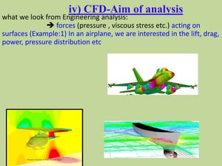 iv) CFD-Aim of analysis
what we look from Engineering analysis:
 forces (pressure , viscous stress etc.) acting on
surfaces (Example:1) In an airplane, we are interested in the lift, drag,
power, pressure distribution etc
 