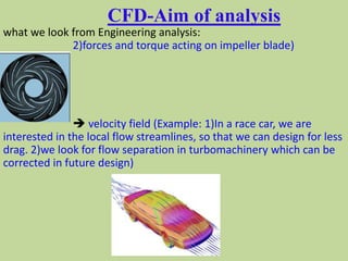 CFD-Aim of analysis
what we look from Engineering analysis:
2)forces and torque acting on impeller blade)
 velocity field (Example: 1)In a race car, we are
interested in the local flow streamlines, so that we can design for less
drag. 2)we look for flow separation in turbomachinery which can be
corrected in future design)
 