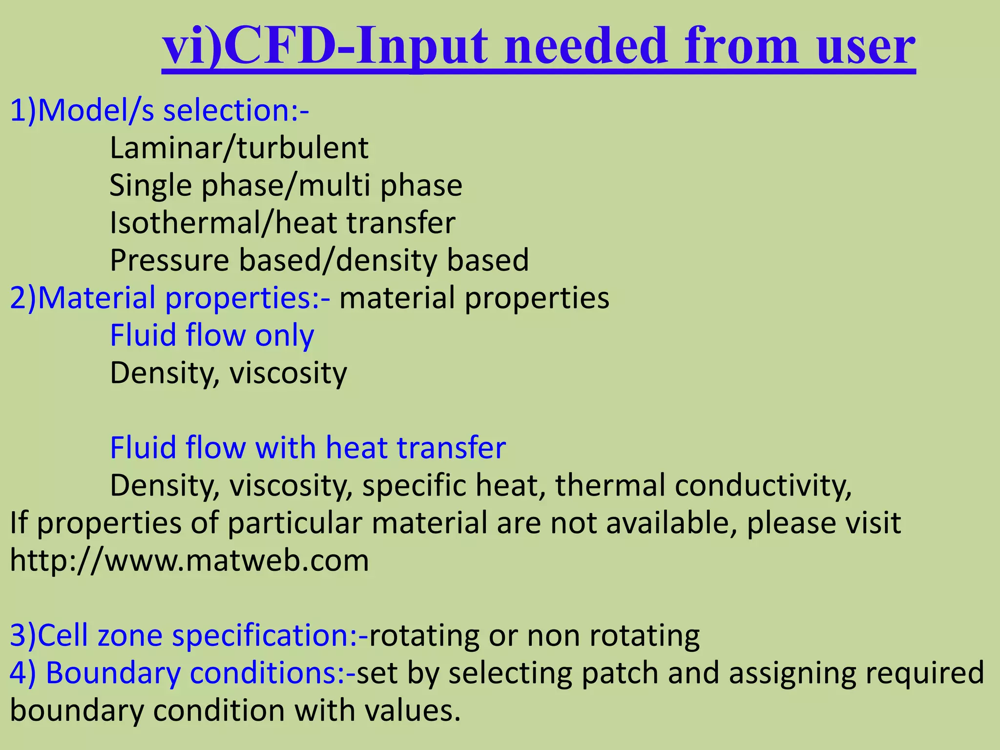 vi)CFD-Input needed from user
1)Model/s selection:-
Laminar/turbulent
Single phase/multi phase
Isothermal/heat transfer
Pressure based/density based
2)Material properties:- material properties
Fluid flow only
Density, viscosity
Fluid flow with heat transfer
Density, viscosity, specific heat, thermal conductivity,
If properties of particular material are not available, please visit
http://www.matweb.com
3)Cell zone specification:-rotating or non rotating
4) Boundary conditions:-set by selecting patch and assigning required
boundary condition with values.
 