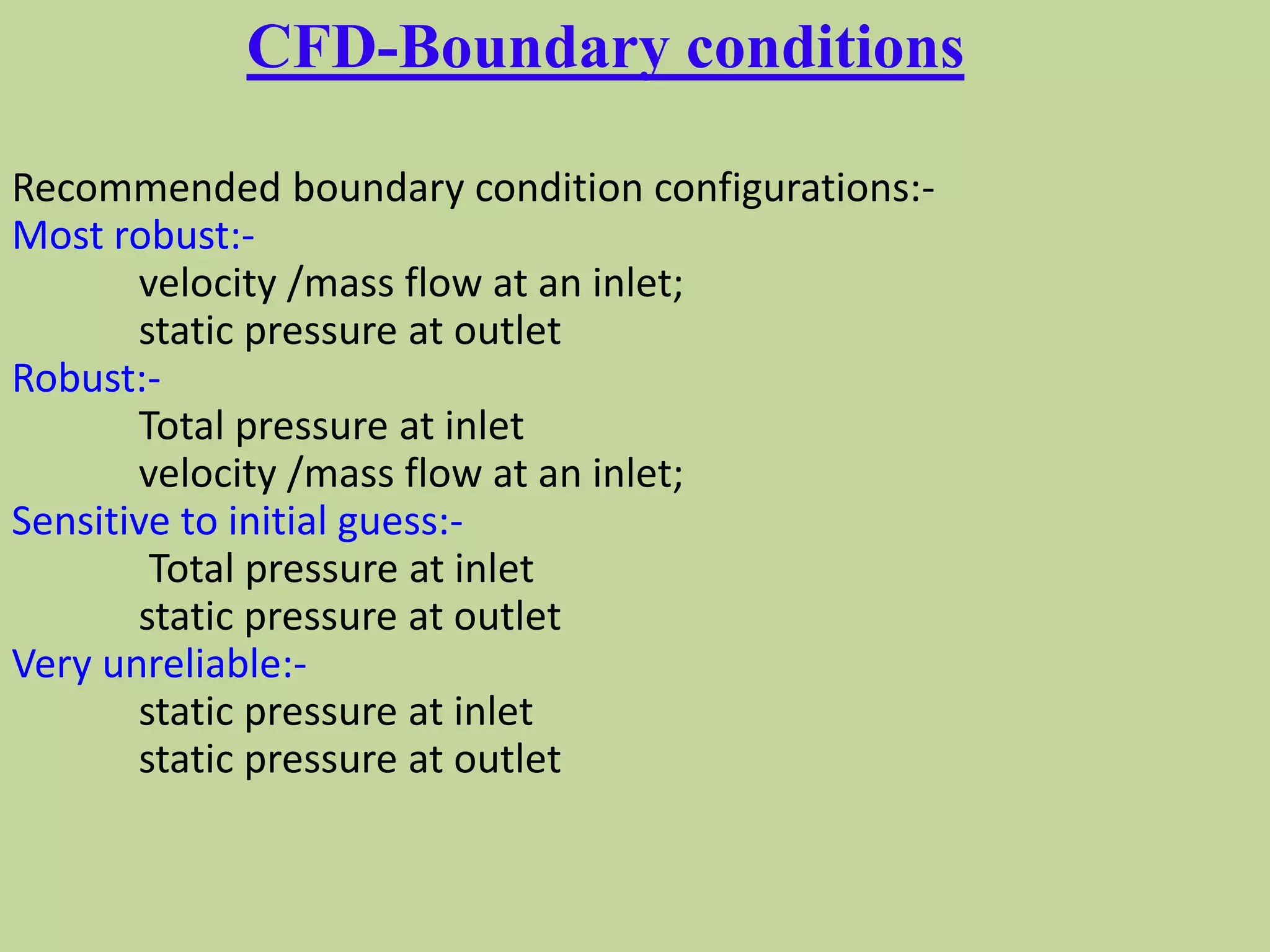 CFD-Boundary conditions
Recommended boundary condition configurations:-
Most robust:-
velocity /mass flow at an inlet;
static pressure at outlet
Robust:-
Total pressure at inlet
velocity /mass flow at an inlet;
Sensitive to initial guess:-
Total pressure at inlet
static pressure at outlet
Very unreliable:-
static pressure at inlet
static pressure at outlet
 