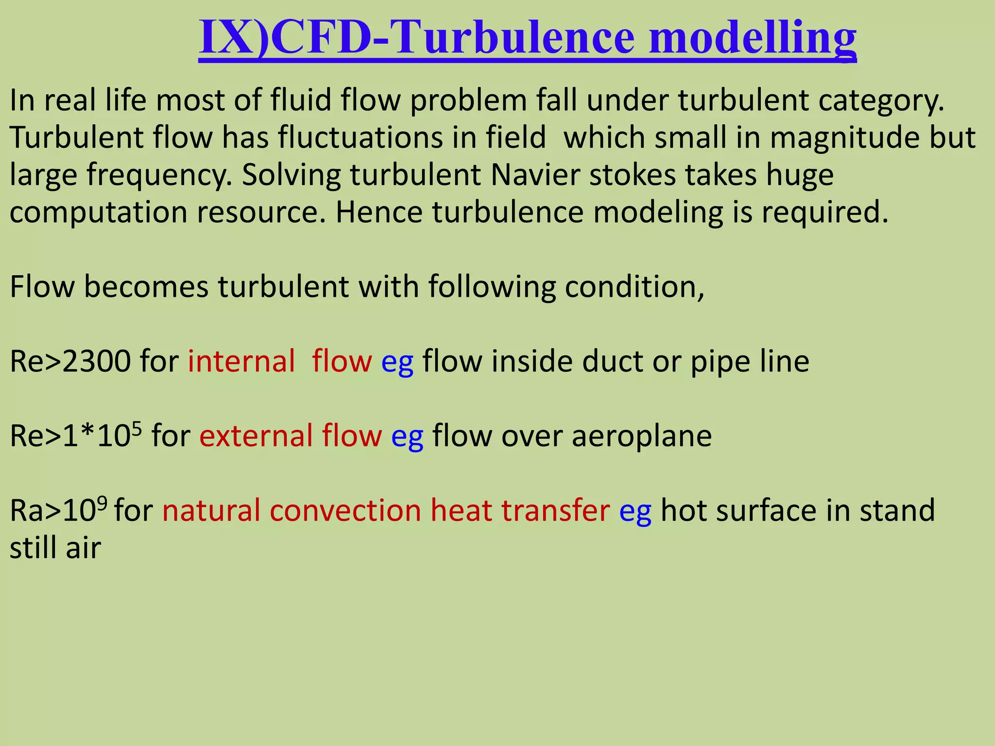 IX)CFD-Turbulence modelling
In real life most of fluid flow problem fall under turbulent category.
Turbulent flow has fluctuations in field which small in magnitude but
large frequency. Solving turbulent Navier stokes takes huge
computation resource. Hence turbulence modeling is required.
Flow becomes turbulent with following condition,
Re>2300 for internal flow eg flow inside duct or pipe line
Re>1*105 for external flow eg flow over aeroplane
Ra>109 for natural convection heat transfer eg hot surface in stand
still air
 