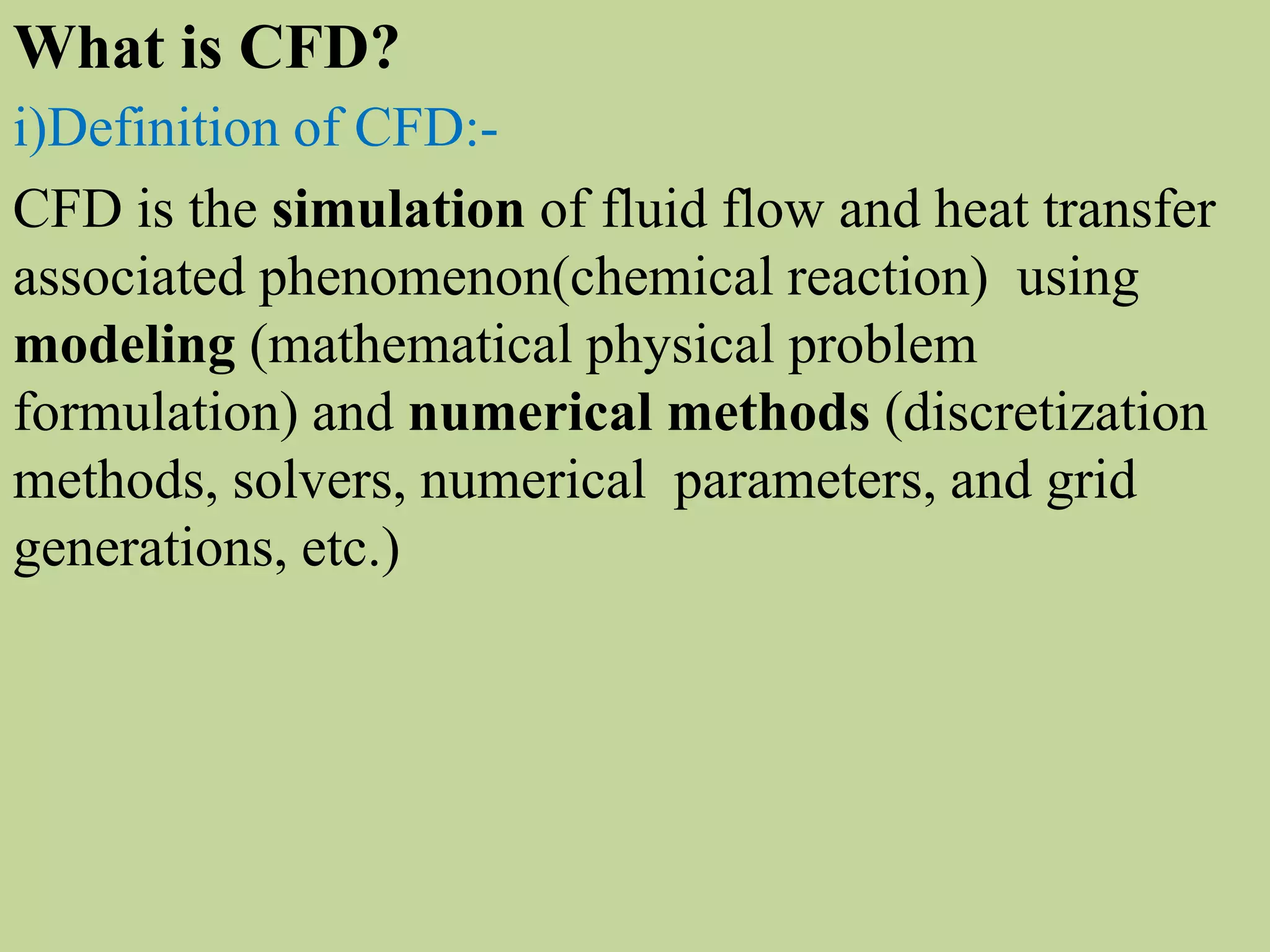 i)Definition of CFD:-
CFD is the simulation of fluid flow and heat transfer
associated phenomenon(chemical reaction) using
modeling (mathematical physical problem
formulation) and numerical methods (discretization
methods, solvers, numerical parameters, and grid
generations, etc.)
What is CFD?
 