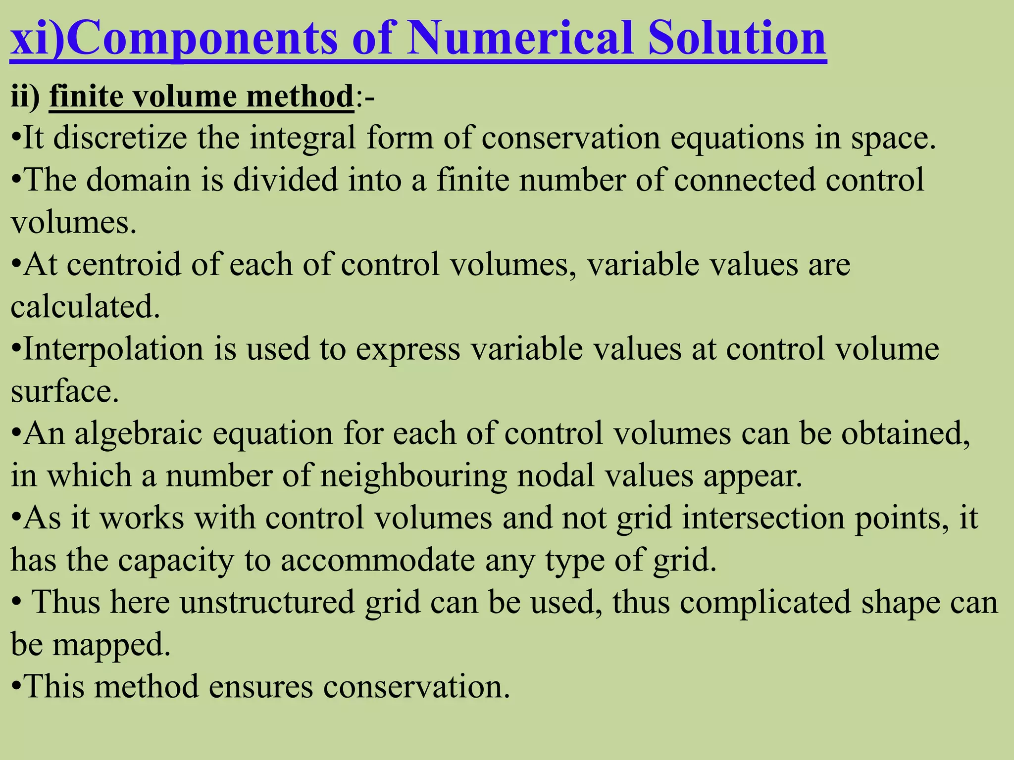 xi)Components of Numerical Solution
ii) finite volume method:-
•It discretize the integral form of conservation equations in space.
•The domain is divided into a finite number of connected control
volumes.
•At centroid of each of control volumes, variable values are
calculated.
•Interpolation is used to express variable values at control volume
surface.
•An algebraic equation for each of control volumes can be obtained,
in which a number of neighbouring nodal values appear.
•As it works with control volumes and not grid intersection points, it
has the capacity to accommodate any type of grid.
• Thus here unstructured grid can be used, thus complicated shape can
be mapped.
•This method ensures conservation.
 