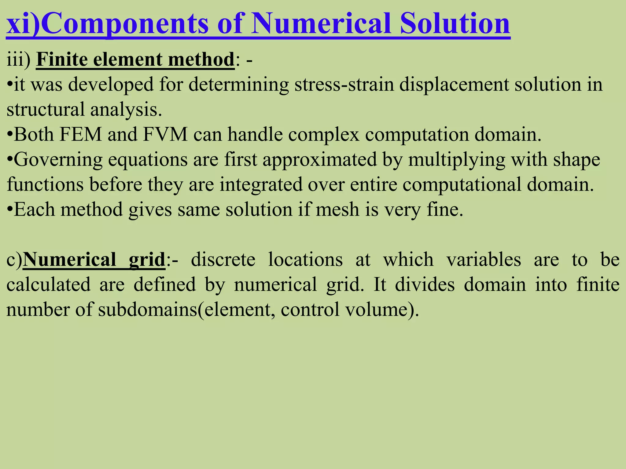 xi)Components of Numerical Solution
iii) Finite element method: -
•it was developed for determining stress-strain displacement solution in
structural analysis.
•Both FEM and FVM can handle complex computation domain.
•Governing equations are first approximated by multiplying with shape
functions before they are integrated over entire computational domain.
•Each method gives same solution if mesh is very fine.
c)Numerical grid:- discrete locations at which variables are to be
calculated are defined by numerical grid. It divides domain into finite
number of subdomains(element, control volume).
 
