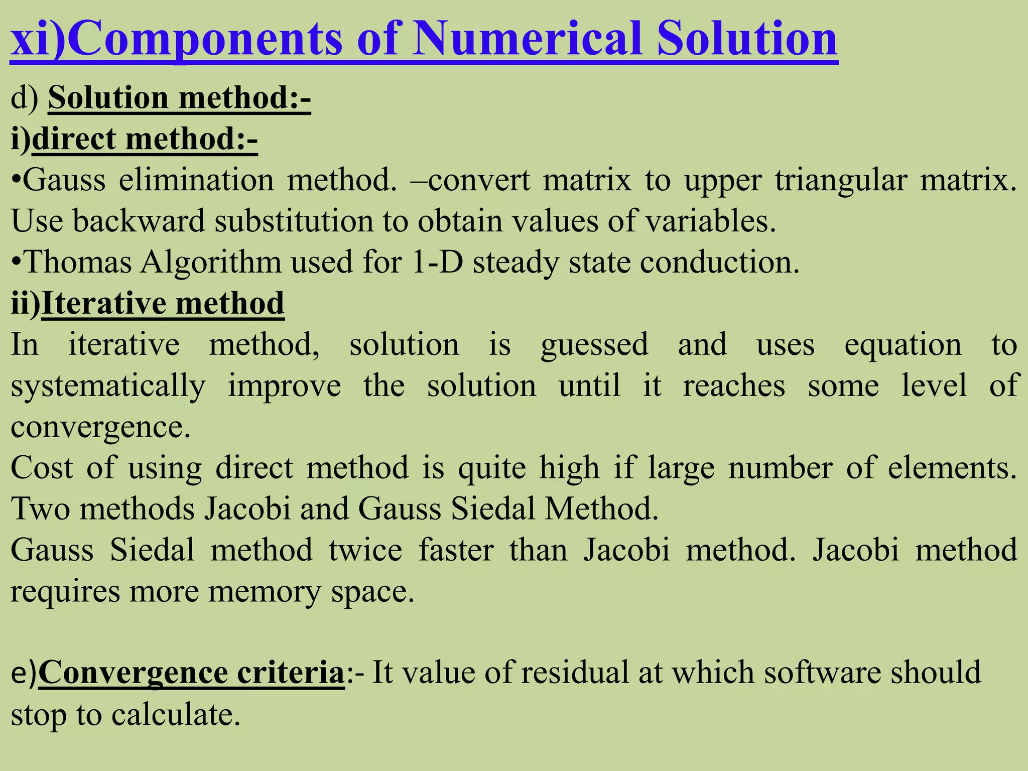 xi)Components of Numerical Solution
d) Solution method:-
i)direct method:-
•Gauss elimination method. –convert matrix to upper triangular matrix.
Use backward substitution to obtain values of variables.
•Thomas Algorithm used for 1-D steady state conduction.
ii)Iterative method
In iterative method, solution is guessed and uses equation to
systematically improve the solution until it reaches some level of
convergence.
Cost of using direct method is quite high if large number of elements.
Two methods Jacobi and Gauss Siedal Method.
Gauss Siedal method twice faster than Jacobi method. Jacobi method
requires more memory space.
e)Convergence criteria:- It value of residual at which software should
stop to calculate.
 