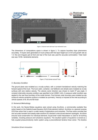 Figure 2: Volume mesh with near truck refinement zone


The dimensions of computations space is shown in figure 3. To capture boundary layer phenomena
accurately, 15 layers were generated on truck surface with first layer height as 0.3 mm and growth rate as
1.3. fine and irregular grid at front and rear of the truck was used for accurate commutation. Total mesh
size was 16 Mn. tetrahedral elements.




                                        Figure 3: Fluid domain around Truck

C. Boundary Condition

The ground plane was modeled as a no-slip surface, with a constant translational velocity matching the
forward speed of the truck. The truck cabin, container, roof deflector and wheels were modeled as no-slip
surfaces with zero relative velocity. The velocity vector direction was chosen to match 00 yaw angle. A
constant initial eddy viscosity condition was specified to be 0.00001 m2/s. A pressure outlet condition was
applied to the rear face boundary of the model domain. Fluid domain outer boundary was modeled as slip
surface & vehicle centerline surface is modeled as symmetry. Velocity is imposed at the inlet according to
vehicle speeds of 40, 60 and 80 kmph.

D. Numerical Methodology

In this work, the Navier-Stokes equations were solved using AcuSolve, a commercially available flow
solver based on the Galerkin/Least-Squares (GLS) finite element method. AcuSolve is a general purpose
CFD flow solver that is used in a wide variety of applications and industries. The flow solver provides fast
and accurate transient and steady state solutions for standard unstructured element topologies. AcuSolve
ensures local conservation for individual elements. Equal-order nodal interpolation is used for all working
variables, including pressure and turbulence equations. The resultant system of equations is solved as a
fully coupled pressure/velocity matrix system using a preconditioned iterative linear solver. The iterative



Simulation Driven Innovation                                                                              8
 