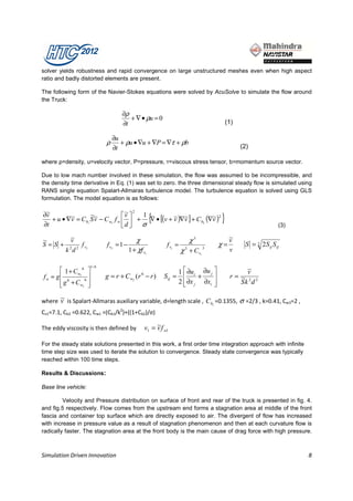 solver yields robustness and rapid convergence on large unstructured meshes even when high aspect
ratio and badly distorted elements are present.

The following form of the Navier-Stokes equations were solved by AcuSolve to simulate the flow around
the Truck:

                                    ∂ρ
                                       + ∇ • ρu = 0
                                    ∂t                                               (1)

                                 ∂u
                             ρ      + ρu • ∇u + ∇P = ∇τ + ρb
                                 ∂t                                                          (2)

where ρ=density, u=velocity vector, P=pressure, τ=viscous stress tensor, b=momentum source vector.

Due to low mach number involved in these simulation, the flow was assumed to be incompressible, and
the density time derivative in Eq. (1) was set to zero. the three dimensional steady flow is simulated using
RANS single equation Spalart-Allmaras turbulence model. The turbulence equation is solved using GLS
formulation. The model equation is as follows:


                                                     {                              }
 ~
∂v                                 ~ 2 1
                                  v 
   + u • ∇v = C b1 S v − C w1 f w   + ∇ • [(v + v )∇v ] + C b2 (∇v )
          ~        ~~                             ~ ~              ~2
∂t                                d  σ                                                                     (3)

~          ~
           v                                 χ                         χ3                ~
                                                                                         v
S=S +          fv            f v2 = 1 −                    f v1 =                   χ=        S = 2 2S ij S ij
         k 2d 2 2                         1 + χf v
                                                 1
                                                                    χ 3 + Cv 3
                                                                            1
                                                                                         v

                      1/ 6
       1 + Cw 6                                                  1  ∂ui ∂u j              ~
                                                                                              v
fw = g 6     3
                            g = r + C w2 (r 6 − r )      S ij =          +            r= ~ 2 2
       g + Cw3 
                6
                                                                   2  ∂x j ∂xi 
                                                                                          Sk d
                 
      ~
where v is Spalart-Allmaras auxiliary variable, d=length scale , C b1 =0.1355, σ =2/3 , k=0.41, Cw3=2 ,
Cv1=7.1, Cb2 =0.622, Cw1 =(Cb1/k2)+((1+Cb2)/σ)

The eddy viscosity is then defined by                 ~
                                                 v1 = v f w1

For the steady state solutions presented in this work, a first order time integration approach with infinite
time step size was used to iterate the solution to convergence. Steady state convergence was typically
reached within 100 time steps.

Results & Discussions:

Base line vehicle:

         Velocity and Pressure distribution on surface of front and rear of the truck is presented in fig. 4.
and fig.5 respectively. Flow comes from the upstream end forms a stagnation area at middle of the front
fascia and container top surface which are directly exposed to air. The divergent of flow has increased
with increase in pressure value as a result of stagnation phenomenon and then at each curvature flow is
radically faster. The stagnation area at the front body is the main cause of drag force with high pressure.



Simulation Driven Innovation                                                                                       8
 
