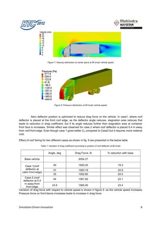 Figure 7: Velocity distribution at center plane at 80 kmph vehicle speed




                                   Figure 8: Pressure distribution at 80 kmph vehicle speed




           Aero deflector position is optimized to reduce drag force on the vehicle. In case1, where roof
deflector is placed at the front roof edge, as the deflector angle reduces, stagnation area reduces that
leads to reduction in drag coefficient, but if its angle reduces further then stagnation area at container
front face is increases. Similar effect was observed for case 2 where roof deflector is placed 0.4 m away
from roof front edge. Even though case 1 gives better Cd compared to Case2 but it requires more material
cost.

Effect of roof fairing for two different cases as shown in fig. 6 are presented in the below table.

                    Table 1: Variation of drag coefficient according to position of roof deflector at 80 kmph


                            Angle, deg                    Drag Force, N                       % reduction with base

     Base vehicle                                             2054.27

    Case 1(roof                   40                          1650.20                                     19.3
    deflector at                  37                          1583.19                                     22.9
  cabin front edge)
                               35                   1552.60                           24.5
     Case 2 (roof
                               44                   1581.60                           23.1
    deflector at 0.4
     m away from
                              43.5                  1565.40                           23.4
       front edge
Variation of drag force with respect to vehicle speed is shown in figure 9. as the vehicle speed increases
Pressure force on front fascia increases leads to increase in drag force.




Simulation Driven Innovation                                                                                          8
 