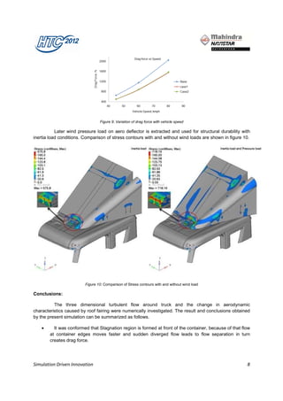 Figure 9: Variation of drag force with vehicle speed

           Later wind pressure load on aero deflector is extracted and used for structural durability with
inertia load conditions. Comparison of stress contours with and without wind loads are shown in figure 10.




                         Figure 10: Comparison of Stress contours with and without wind load

Conclusions:

          The three dimensional turbulent flow around truck and the change in aerodynamic
characteristics caused by roof fairing were numerically investigated. The result and conclusions obtained
by the present simulation can be summarized as follows.

    •     It was conformed that Stagnation region is formed at front of the container, because of that flow
        at container edges moves faster and sudden diverged flow leads to flow separation in turn
        creates drag force.




Simulation Driven Innovation                                                                             8
 
