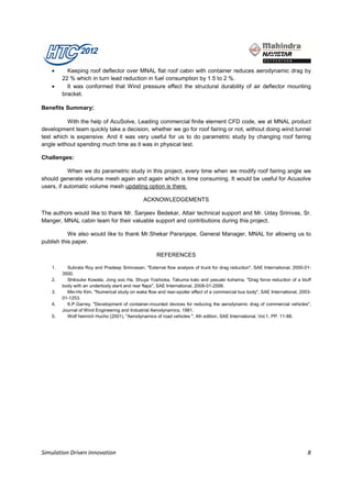 •      Keeping roof deflector over MNAL flat roof cabin with container reduces aerodynamic drag by
         22 % which in turn lead reduction in fuel consumption by 1.5 to 2 %.
    •      It was conformed that Wind pressure effect the structural durability of air deflector mounting
         bracket.

Benefits Summary:

          With the help of AcuSolve, Leading commercial finite element CFD code, we at MNAL product
development team quickly take a decision, whether we go for roof fairing or not, without doing wind tunnel
test which is expensive. And it was very useful for us to do parametric study by changing roof fairing
angle without spending much time as it was in physical test.

Challenges:

           When we do parametric study in this project, every time when we modify roof fairing angle we
should generate volume mesh again and again which is time consuming. It would be useful for Acusolve
users, if automatic volume mesh updating option is there.

                                               ACKNOWLEDGEMENTS

The authors would like to thank Mr. Sanjeev Bedekar, Altair technical support and Mr. Uday Srinivas, Sr.
Manger, MNAL cabin team for their valuable support and contributions during this project.

           We also would like to thank Mr.Shekar Paranjape, General Manager, MNAL for allowing us to
publish this paper.

                                                      REFERENCES

    1.     Subrata Roy and Pradeep Srinivasan, "External flow analysis of truck for drag reduction", SAE International, 2000-01-
         3500.
    2.     Shiksuke Kowata, Jong soo Ha, Shuya Yoshioka, Takuma kato and yasuaki kohama, "Drag force reduction of a bluff
         body with an underbody slant and rear flaps", SAE International, 2008-01-2599.
    3.     Min-Ho Kim, "Numerical study on wake flow and rear-spoiler effect of a commercial bus body", SAE International, 2003-
         01-1253.
    4.     K.P.Garrey, "Development of container-mounted devices for reducing the aerodynamic drag of commercial vehicles",
         Journal of Wind Engineering and Industrial Aerodynamics, 1981.
    5.     Wolf heinrich Hucho (2001), "Aerodynamics of road vehicles ", 4th edition, SAE International, Vol.1, PP. 11-88.




Simulation Driven Innovation                                                                                                  8
 