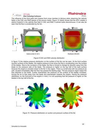 10
Simulate to Innovate
The influence of the front grille and chassis front cross member is obvious when observing the velocity
fields in the CAC and RAD planes of the porous media. Figure 12 clearly shows that the ACC creates a
distinct footprint in the velocity flow field in CAC and RAD. It almost looks discontinuous. It can also be
seen that the flow is accelerated by the fan.
Figure 9 CAC and RAD velocity distribution
In figure 13 the relative pressure distribution on the surface of the fan can be seen. At the front surface
(suction surface) of the blades, the relative pressure is low since the flow is accelerating over the surface
of the blades. Due to the curvature of the blade, the flow is forced to change its direction away from the
blade on the pressure side of the blade. The pressure is higher on the top half of the back surface
because the engine is situated closer to the fan in this region. There is a small area with low pressure as
well, situated immediately after the flow has passed the leading edge. The low pressure region keeps the
flow attached to the blade. Further downstream the pressure on the surface of the blades increases,
forcing the air to flow away from the blade and downstream towards the engine. Having the pressure
distribution on the front-end of the engine in mind, it is not surprising that the pressure is higher on the
blades in the top half of the fan.
Figure 10 Pressure distribution on suction and pressure surface of the fan
 