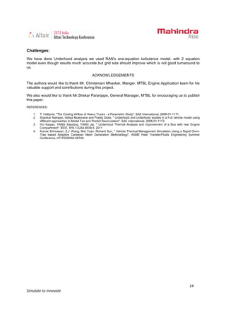 14
Simulate to Innovate
Challenges:
We have done Underhood analysis we used RAN's one-equation turbulence model. with 2 equation
model even though results much accurate but grid size should improve which is not good turnaround to
us.
ACKNOWLEDGEMENTS
The authors would like to thank Mr. Chintamani Mhaskar, Manger, MTBL Engine Application team for his
valuable support and contributions during this project.
We also would like to thank Mr.Shekar Paranjape, General Manager, MTBL for encouraging us to publish
this paper.
REFERENCES:
1. T. Hallqvist, "The Cooling Airflow of Heavy Trucks - a Parametric Study". SAE International, 2008-01-1171.
2. Shankar Natrajan, Aditya Mulemane and Pradip Dube, " Underhood and Underbody studies in a Full vehicle model using
different approaches to Model Fan and Predict Recirculation", SAE international, 2008-01-1173.
3. HU Kaiyao, YANG Xiaolong, YANG Jia, " Underhood Thermal Analysis and improvement of a Bus with rear Engine
Compartment". IEEE, 978-1-4244-8039-5, 2011
4. Kumar Srinivasan, Z.J. Wang, Wei Yuan, Richard Sun, " Vehicle Thermal Management Simulation Using a Rapid Omni-
Tree based Adaptive Cartesian Mesh Generation Methodology", ASME Heat Transfer/Fluids Engineering Summer
Conference, HT-FED2004-56748.
 