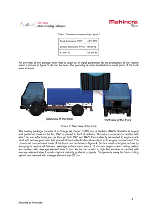 3
Simulate to Innovate
Table 1: Dimensions corresponding to figure 2
Truck dimensions, L*W*H 4.5*1.65*3
Domain dimensions, X*Y*Z 60*30*12
X1 and X2 9.5 and 46
An overview of the surface mesh that is used as an input parameter for the production of the volume
mesh is shown in figure 3. As can be seen, the geometry is quite detailed since most parts of the truck
were included.
Figure 3: Over view of the truck
The cooling package consists of a Charge Air Cooler (CAC) and a Radiator (RAD). Radiator is largest
and positioned close to the fan, CAC is placed in front of radiator. Shroud is connected to radiator with
which fan can effectively suck air through both CAC and RAD. Fan is directly connected to engine crank
shaft with certain gear ratio. Grill placed at front side of cabin allows fresh air to engine compartment. The
Underhood compartment mesh of the truck can be shown in figure 4. Surface mesh of engine is done by
wrapping to capture all features. Average surface mesh size is 15 mm and regions near cooling system
are meshed with average element size 5 mm. As the fan speed is high, fan surface is meshed with
average element size 1 mm to capture velocity gradients properly. Components away far from cooling
system are meshed with average element size 20 mm.
 