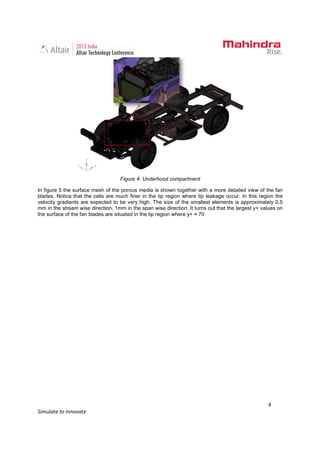 4
Simulate to Innovate
Figure 4: Underhood compartment
In figure 5 the surface mesh of the porous media is shown together with a more detailed view of the fan
blades. Notice that the cells are much finer in the tip region where tip leakage occur. In this region the
velocity gradients are expected to be very high. The size of the smallest elements is approximately 0.5
mm in the stream wise direction, 1mm in the span wise direction. It turns out that the largest y+ values on
the surface of the fan blades are situated in the tip region where y+ ≈ 70
 