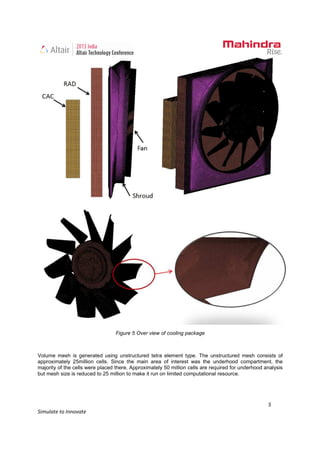 5
Simulate to Innovate
Figure 5 Over view of cooling package
Volume mesh is generated using unstructured tetra element type. The unstructured mesh consists of
approximately 25million cells. Since the main area of interest was the underhood compartment, the
majority of the cells were placed there. Approximately 50 million cells are required for underhood analysis
but mesh size is reduced to 25 million to make it run on limited computational resource.
 