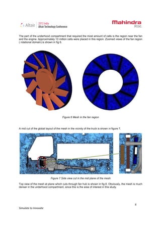 6
Simulate to Innovate
The part of the underhood compartment that required the most amount of cells is the region near the fan
and the engine. Approximately 13 million cells were placed in this region. Zoomed views of the fan region
( rotational domain) is shown in fig 6.
Figure 6 Mesh in the fan region
A mid cut of the global layout of the mesh in the vicinity of the truck is shown in figure 7.
Figure 7 Side view cut in the mid plane of the mesh
Top view of the mesh at plane which cuts through fan hub is shown in fig 8. Obviously, the mesh is much
denser in the underhood compartment, since this is the area of interest in this study.
 