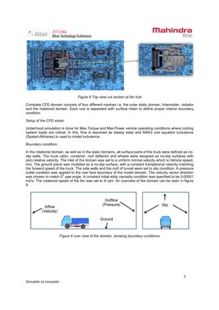 7
Simulate to Innovate
Figure 8 Top view cut section at fan hub
Complete CFD domain consists of four different meshes i.e. the outer static domain, Intercooler, radiator
and the rotational domain. Each one is separated with surface mesh to define proper interior boundary
condition.
Setup of the CFD solver
Underhood simulation is done for Max.Torque and Max.Power vehicle operating conditions where cooling
system loads are critical. In this, flow is assumed as steady state and RAN's one equation turbulence
(Spalart-Allmaras) is used to model turbulence.
Boundary condition:
In the rotational domain, as well as in the static domains, all surface parts of the truck were defined as no-
slip walls. The truck cabin, container, roof deflector and wheels were assigned as no-slip surfaces with
zero relative velocity. The inlet of the domain was set to a uniform normal velocity which is Vehicle speed,
m/s. The ground plane was modeled as a no-slip surface, with a constant translational velocity matching
the forward speed of the truck. The side walls and the roof of tunnel were set to slip condition. A pressure
outlet condition was applied to the rear face boundary of the model domain. The velocity vector direction
was chosen to match 0
0
yaw angle. A constant initial eddy viscosity condition was specified to be 0.00001
m2/s. The rotational speed of the fan was set to X rpm. An overview of the domain can be seen in figure
9.
Figure 6 over view of the domain, showing boundary conditions
 
