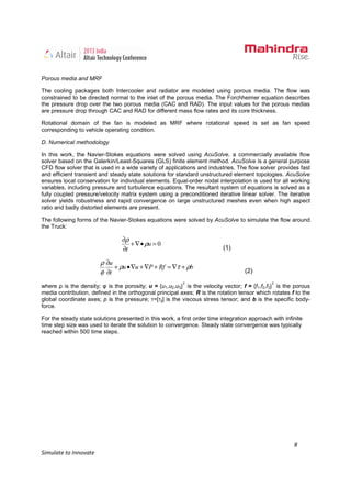 8
Simulate to Innovate
Porous media and MRF
The cooling packages both Intercooler and radiator are modeled using porous media. The flow was
constrained to be directed normal to the inlet of the porous media. The Forchheimer equation describes
the pressure drop over the two porous media (CAC and RAD). The input values for the porous medias
are pressure drop through CAC and RAD for different mass flow rates and its core thickness.
Rotational domain of the fan is modeled as MRF where rotational speed is set as fan speed
corresponding to vehicle operating condition.
D. Numerical methodology
In this work, the Navier-Stokes equations were solved using AcuSolve, a commercially available flow
solver based on the Galerkin/Least-Squares (GLS) finite element method. AcuSolve is a general purpose
CFD flow solver that is used in a wide variety of applications and industries. The flow solver provides fast
and efficient transient and steady state solutions for standard unstructured element topologies. AcuSolve
ensures local conservation for individual elements. Equal-order nodal interpolation is used for all working
variables, including pressure and turbulence equations. The resultant system of equations is solved as a
fully coupled pressure/velocity matrix system using a preconditioned iterative linear solver. The iterative
solver yields robustness and rapid convergence on large unstructured meshes even when high aspect
ratio and badly distorted elements are present.
The following forms of the Navier-Stokes equations were solved by AcuSolve to simulate the flow around
the Truck:
0=•∇+
∂
∂
u
t
ρ
ρ
(1)
bRfPuu
t
u
ρτρ
φ
ρ
+∇=+∇+∇•+
∂
∂
(2)
where ρ is the density; φ is the porosity; u = {u1,u2,u3}T
is the velocity vector; f = {f1,f2,f3}T
is the porous
media contribution, defined in the orthogonal principal axes; R is the rotation tensor which rotates f to the
global coordinate axes; p is the pressure; τ=[τij] is the viscous stress tensor; and b is the specific body-
force.
For the steady state solutions presented in this work, a first order time integration approach with infinite
time step size was used to iterate the solution to convergence. Steady state convergence was typically
reached within 500 time steps.
 