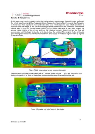 9
Simulate to Innovate
Results & Discussions:
In this section the results obtained from underhood simulation are discussed. Calculations are performed
for vehicle Max Power and Max.Torque conditions. Reason for choosing Max.Power and Max.Torque is,
in former case heat rejection is more and in the later case vehicle speed is less. Initially simulation is
done on base line design. A mid cut of the average velocity distribution in the underhood compartment
can be seen in figure 10. The air enters the front grill on the left hand side air then flows through the
porous media, interior of the shroud and into the rotational domain. Behind the fan, the flow will
experience a path blockage, forcing the air to travel along the surface of the engine. As the air travels
past the engine it leaves the underhood compartment. The velocity of the flow is highest in the tip regions
of the fan blades.
Figure 7 Side view mid cut of avg. velocity distribution
Velocity distribution near cooling package in X-Y plane is shown in figure 11. It is clear from the picture
that good quantity of air flows to Underhood compartment because of rams effect at the grill.
Figure 8 Top view mid cut of Velocity distribution
 