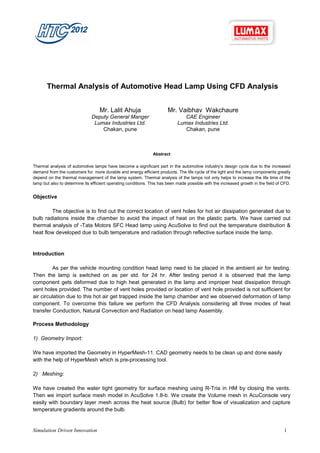 Thermal Analysis of Automotive Head Lamp Using CFD Analysis


                                   Mr. Lalit Ahuja                     Mr. Vaibhav Wakchaure
                               Deputy General Manger                           CAE Engineer
                                Lumax Industries Ltd.                       Lumax Industries Ltd.
                                   Chakan, pune                                Chakan, pune



                                                               Abstract

Thermal analysis of automotive lamps have become a significant part in the automotive industry’s design cycle due to the increased
demand from the customers for more durable and energy efficient products. The life cycle of the light and the lamp components greatly
depend on the thermal management of the lamp system. Thermal analysis of the lamps not only helps to increase the life time of the
lamp but also to determine its efficient operating conditions. This has been made possible with the increased growth in the field of CFD.


Objective

        The objective is to find out the correct location of vent holes for hot air dissipation generated due to
bulb radiations inside the chamber to avoid the impact of heat on the plastic parts. We have carried out
thermal analysis of -Tata Motors SFC Head lamp using AcuSolve to find out the temperature distribution &
heat flow developed due to bulb temperature and radiation through reflective surface inside the lamp.


Introduction

         As per the vehicle mounting condition head lamp need to be placed in the ambient air for testing.
Then the lamp is switched on as per std. for 24 hr. After testing period it is observed that the lamp
component gets deformed due to high heat generated in the lamp and improper heat dissipation through
vent holes provided. The number of vent holes provided or location of vent hole provided is not sufficient for
air circulation due to this hot air get trapped inside the lamp chamber and we observed deformation of lamp
component. To overcome this failure we perform the CFD Analysis considering all three modes of heat
transfer Conduction, Natural Convection and Radiation on head lamp Assembly.

Process Methodology

1) Geometry Import:

We have imported the Geometry in HyperMesh-11. CAD geometry needs to be clean up and done easily
with the help of HyperMesh which is pre-processing tool.

2) Meshing:

We have created the water tight geometry for surface meshing using R-Tria in HM by closing the vents.
Then we import surface mesh model in AcuSolve 1.8-b. We create the Volume mesh in AcuConsole very
easily with boundary layer mesh across the heat source (Bulb) for better flow of visualization and capture
temperature gradients around the bulb.


Simulation Driven Innovation                                                                                                         1
 
