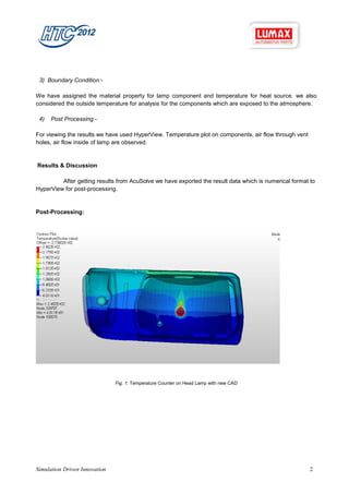 3) Boundary Condition:-

We have assigned the material property for lamp component and temperature for heat source. we also
considered the outside temperature for analysis for the components which are exposed to the atmosphere.

 4)   Post Processing:-

For viewing the results we have used HyperView. Temperature plot on components, air flow through vent
holes, air flow inside of lamp are observed.


Results & Discussion

         After getting results from AcuSolve we have exported the result data which is numerical format to
HyperView for post-processing.


Post-Processing:




                               Fig. 1: Temperature Counter on Head Lamp with new CAD




Simulation Driven Innovation                                                                            2
 