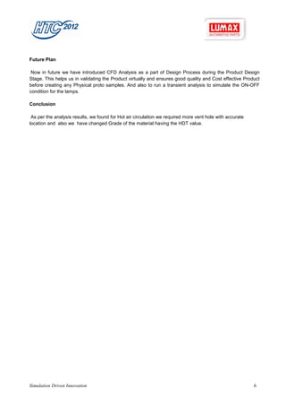 Future Plan

 Now in future we have introduced CFD Analysis as a part of Design Process during the Product Design
Stage. This helps us in validating the Product virtually and ensures good quality and Cost effective Product
before creating any Physical proto samples. And also to run a transient analysis to simulate the ON-OFF
condition for the lamps.

Conclusion

 As per the analysis results, we found for Hot air circulation we required more vent hole with accurate
location and also we have changed Grade of the material having the HDT value.




Simulation Driven Innovation                                                                              6
 