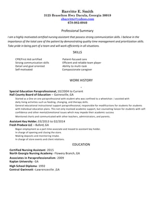 Barritte E. Smith
3125 Braselton Hwy Dacula, Georgia 30019
sbarritte@yahoo.com
678-982-0940
Professional Summary
I am a highly motivated certified nursing assistant that possess strong communication skills. I believe in the
importance of the total care of the patient by demonstrating quality time management and prioritization skills.
Take pride in being part of a team and will work efficiently in all situations.
SKILLS
CPR/First Aid certified Patient-focused care
Strong communication skills Efficient and reliable team player
Detail and goal oriented Ability to multi-task
Self-motivated Compassionate caregiver
WORK HISTORY
Special Education Paraprofessional, 10/2004 to Current
Hall County Board of Education – Gainesville, GA
Started as a One on one paraprofessional with student who was confined to a wheelchair. I assisted with
daily living activities such as feeding, changing, and therapy skills.
General educational instructional support paraprofessional, responsible for modifications for students for students
with Individual education plans. This not only involved academic support, but counseling liaison for students with self-
confidence and other mental/emotional issues which may impede their academic success
Monitored charts and communicated with other teachers, administrators, and parents.
Assistant Key Holder, 03/2013 to 02/2014
Fresh Produce LLC – Buford, GA
Began employment as a part-time associate and moved to assistant key holder.
In charge of opening and closing the store.
Making deposits and monitoring intake.
In charge of store events and client relations.
EDUCATION
Certified Nursing Assistant: 2015
North Georgia Nursing Academy - Flowery Branch, GA
Associates in Paraprofessionalism: 2009
Kaplan University - GA
High School Diploma: 1992
Central Gwinnett -Lawrenceville ,GA
 