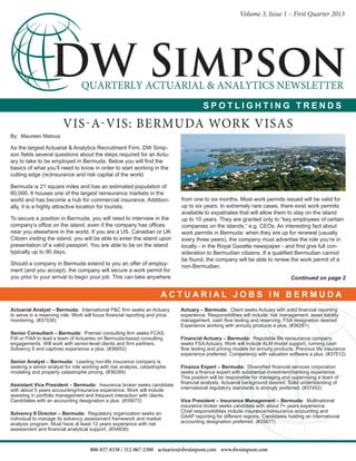 Volume 3, Issue 1 – First Quarter 2013
Actuarial Analyst – Bermuda: International P&C firm seeks an Actuary
to serve in a reserving role. Work will focus financial reporting and price
monitoring. (#37538)
Senior Consultant – Bermuda: Premier consulting firm seeks FCAS,
FIA or FIAA to lead a team of Actuaries on Bermuda-based consulting
engagements. Will work with senior-level clients and firm partners.
Solvency II and captives experience a plus. (#36652)
Senior Analyst – Bermuda: Leading non-life insurance company is
seeking a senior analyst for role working with risk analysis, catastrophe
modeling and property catastrophe pricing. (#36289)
Assistant Vice President – Bermuda: Insurance broker seeks candidate
with about 5 years accounting/insurance experience. Work will include
assisting in portfolio management and frequent interaction with clients.
Candidates with an accounting designation a plus. (#35673)
Solvency II Director – Bermuda: Regulatory organization seeks an
individual to manage its solvency assessment framework and market
analysis program. Must have at least 12 years experience with risk
assessment and financial analytical support. (#34839)
800-837-8338 / 312-867-2300 actuaries@dwsimpson.com www.dwsimpson.com
By: Maureen Matous
As the largest Actuarial & Analytics Recruitment Firm, DW Simp-
son fields several questions about the steps required for an Actu-
ary to take to be employed in Bermuda. Below you will find the
basics of what you’ll need to know in order to start working in the
cutting edge (re)insurance and risk capital of the world.
Bermuda is 21 square miles and has an estimated population of
60,000. It houses one of the largest reinsurance markets in the
world and has become a hub for commercial insurance. Addition-
ally, it is a highly attractive location for tourists.
To secure a position in Bermuda, you will need to interview in the
company’s office on the island, even if the company has offices
near you elsewhere in the world. If you are a US, Canadian or UK
Citizen visiting the island, you will be able to enter the island upon
presentation of a valid passport. You are able to be on the island
typically up to 90 days.
Should a company in Bermuda extend to you an offer of employ-
ment (and you accept), the company will secure a work permit for
you prior to your arrival to begin your job. This can take anywhere
from one to six months. Most work permits issued will be valid for
up to six years. In extremely rare cases, there exist work permits
available to expatriates that will allow them to stay on the island
up to 10 years. They are granted only to “key employees of certain
companies on the islands,” e.g. CEOs. An interesting fact about
work permits in Bermuda: when they are up for renewal (usually
every three years), the company must advertise the role you’re in
locally - in the Royal Gazette newspaper - and first give full con-
sideration to Bermudian citizens. If a qualified Bermudian cannot
be found, the company will be able to renew the work permit of a
non-Bermudian.
Continued on page 2
Actuary – Bermuda: Client seeks Actuary with solid financial reporting
experience. Responsibilities will include: risk management, asset liability
management, cash flow testing and reserving. FSA designation desired.
Experience working with annuity products a plus. (#36281)
Financial Actuary – Bermuda: Reputable life reinsurance company
seeks FSA Actuary. Work will include ALM model support, running cash
flow testing and pricing models for annuity products. Previous life insurance
experience preferred. Competency with valuation software a plus. (#37512)
Finance Expert – Bermuda: Diversified financial services corporation
seeks a finance expert with substantial investment/banking experience.
This position will be responsible for managing and supervising a team of
financial analysts. Actuarial background desired. Solid understanding of
international regulatory standards is strongly preferred. (#37452)
Vice President – Insurance Management – Bermuda: Multinational
insurance broker seeks candidate with about 7+ years experience.
Chief responsibilities include insurance/reinsurance accounting and
GAAP reporting for different regions. Candidates holding an international
accounting designation preferred. (#35671)
Vis-a-Vis: Bermuda Work Visas
S P O T L I G H T I N G T R E N D S
A C T U A R I A L J O B S I N B E R M U D A
 