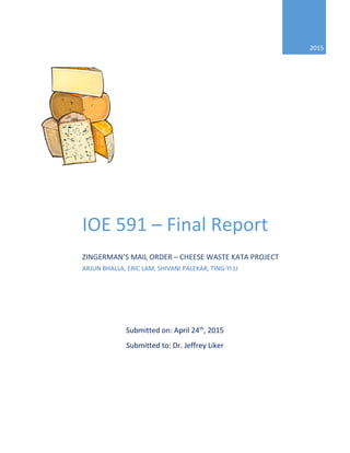 Submitted on: April 24th
, 2015
Submitted to: Dr. Jeffrey Liker
2015
IOE 591 – Final Report
ZINGERMAN’S MAIL ORDER – CHEESE WASTE KATA PROJECT
ARJUN BHALLA, ERIC LAM, SHIVANI PALEKAR, TING-YI LI
 