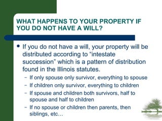 WHAT HAPPENS TO YOUR PROPERTY IF
YOU DO NOT HAVE A WILL?
 If you do not have a will, your property will be
distributed according to “intestate
succession” which is a pattern of distribution
found in the Illinois statutes.
– If only spouse only survivor, everything to spouse
– If children only survivor, everything to children
– If spouse and children both survivors, half to
spouse and half to children
– If no spouse or children then parents, then
siblings, etc…
 