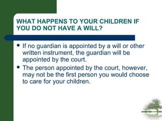 WHAT HAPPENS TO YOUR CHILDREN IF
YOU DO NOT HAVE A WILL?
 If no guardian is appointed by a will or other
written instrument, the guardian will be
appointed by the court.
 The person appointed by the court, however,
may not be the first person you would choose
to care for your children.
 
