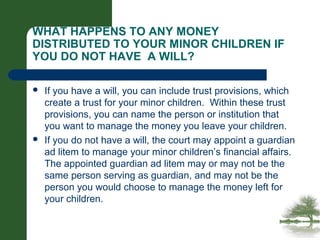 WHAT HAPPENS TO ANY MONEY
DISTRIBUTED TO YOUR MINOR CHILDREN IF
YOU DO NOT HAVE A WILL?
 If you have a will, you can include trust provisions, which
create a trust for your minor children. Within these trust
provisions, you can name the person or institution that
you want to manage the money you leave your children.
 If you do not have a will, the court may appoint a guardian
ad litem to manage your minor children’s financial affairs.
The appointed guardian ad litem may or may not be the
same person serving as guardian, and may not be the
person you would choose to manage the money left for
your children.
 